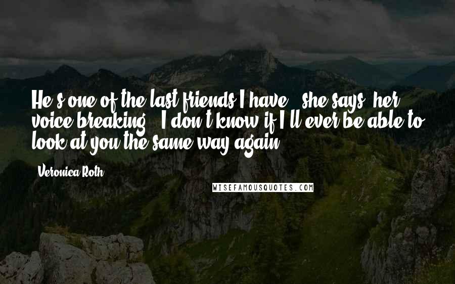 Veronica Roth Quotes: He's one of the last friends I have," she says, her voice breaking. "I don't know if I'll ever be able to look at you the same way again.