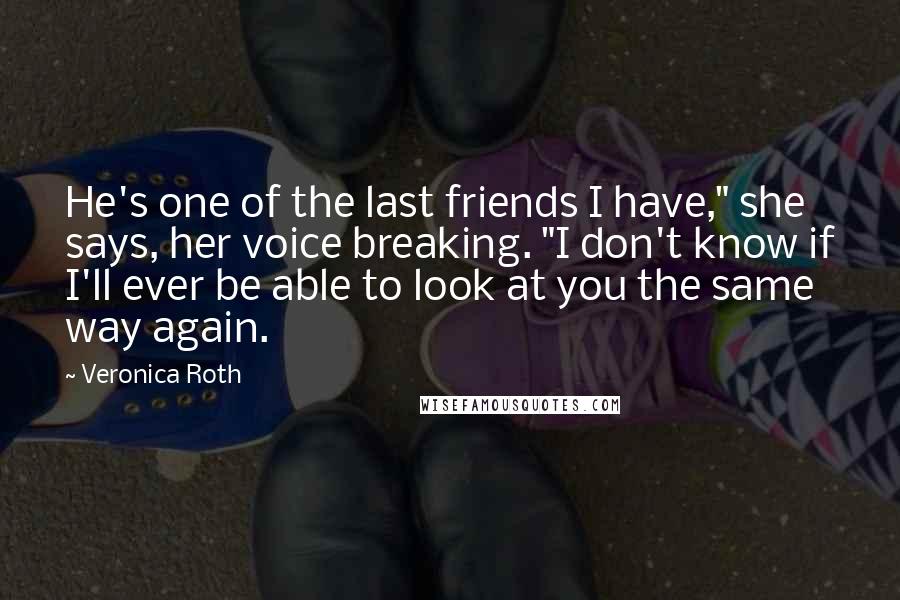 Veronica Roth Quotes: He's one of the last friends I have," she says, her voice breaking. "I don't know if I'll ever be able to look at you the same way again.