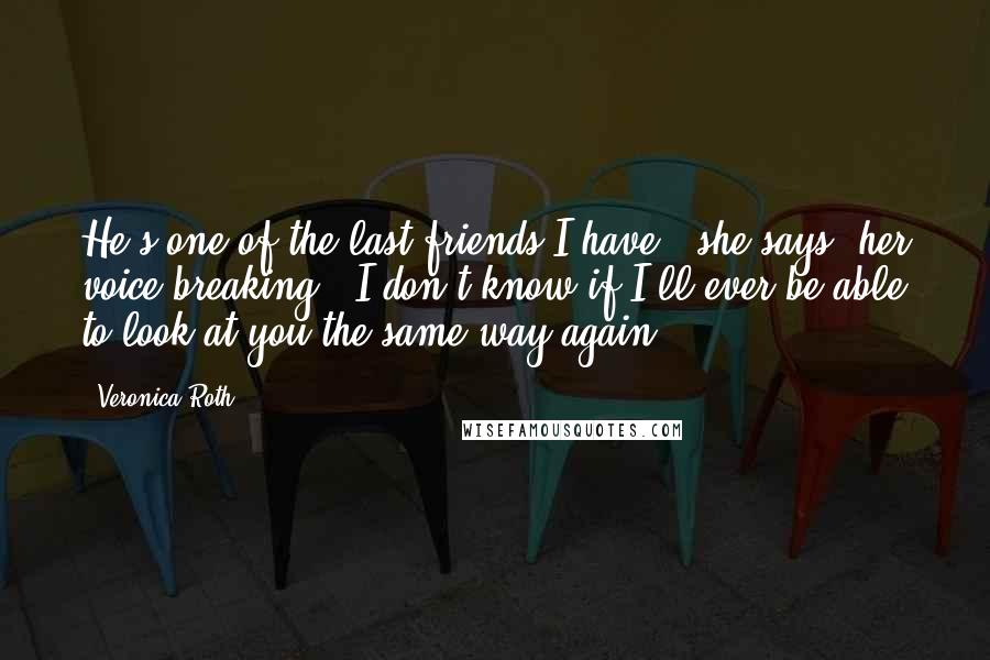 Veronica Roth Quotes: He's one of the last friends I have," she says, her voice breaking. "I don't know if I'll ever be able to look at you the same way again.