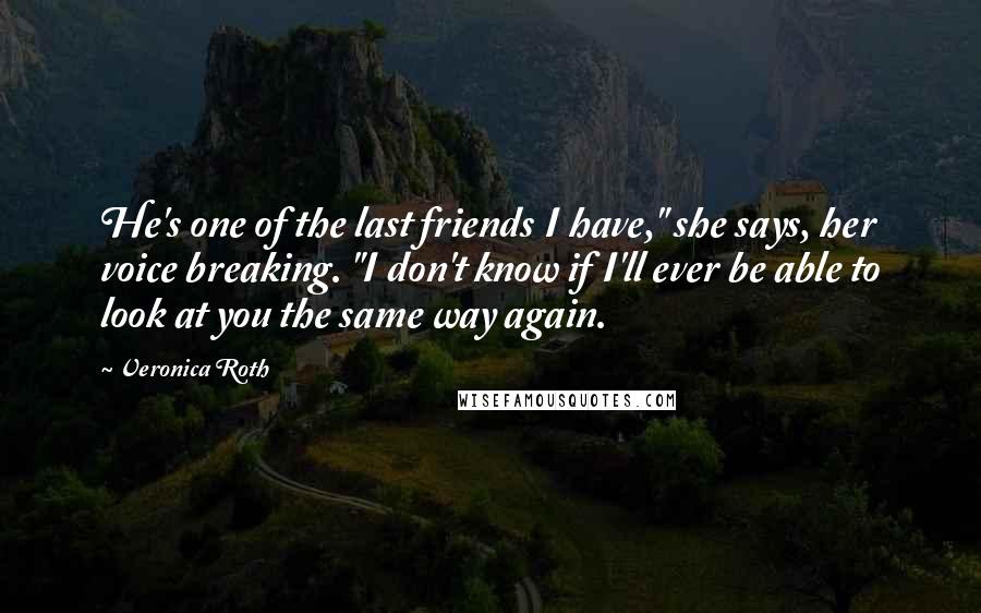 Veronica Roth Quotes: He's one of the last friends I have," she says, her voice breaking. "I don't know if I'll ever be able to look at you the same way again.