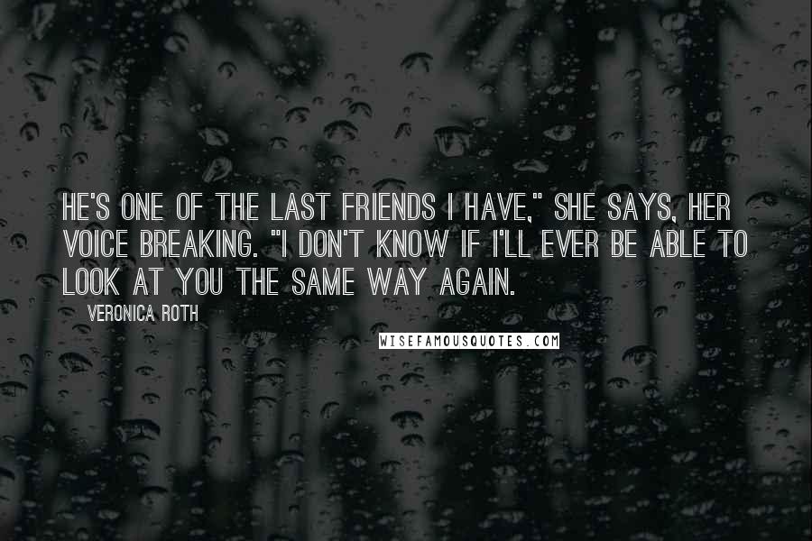 Veronica Roth Quotes: He's one of the last friends I have," she says, her voice breaking. "I don't know if I'll ever be able to look at you the same way again.