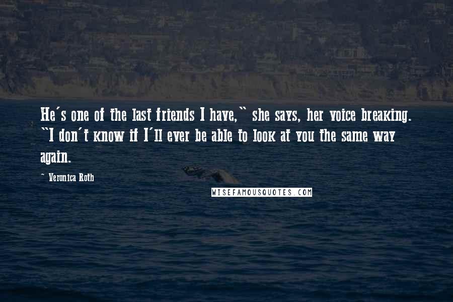 Veronica Roth Quotes: He's one of the last friends I have," she says, her voice breaking. "I don't know if I'll ever be able to look at you the same way again.