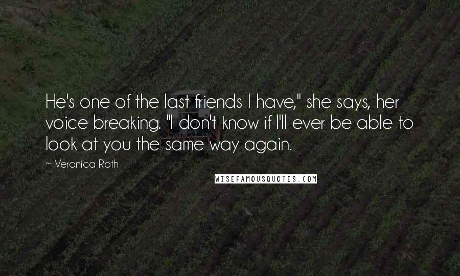 Veronica Roth Quotes: He's one of the last friends I have," she says, her voice breaking. "I don't know if I'll ever be able to look at you the same way again.