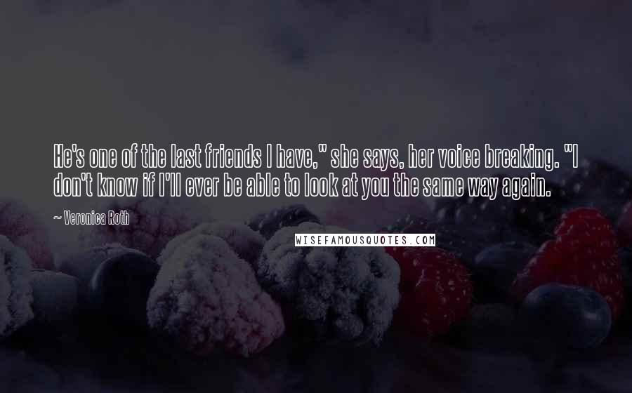 Veronica Roth Quotes: He's one of the last friends I have," she says, her voice breaking. "I don't know if I'll ever be able to look at you the same way again.