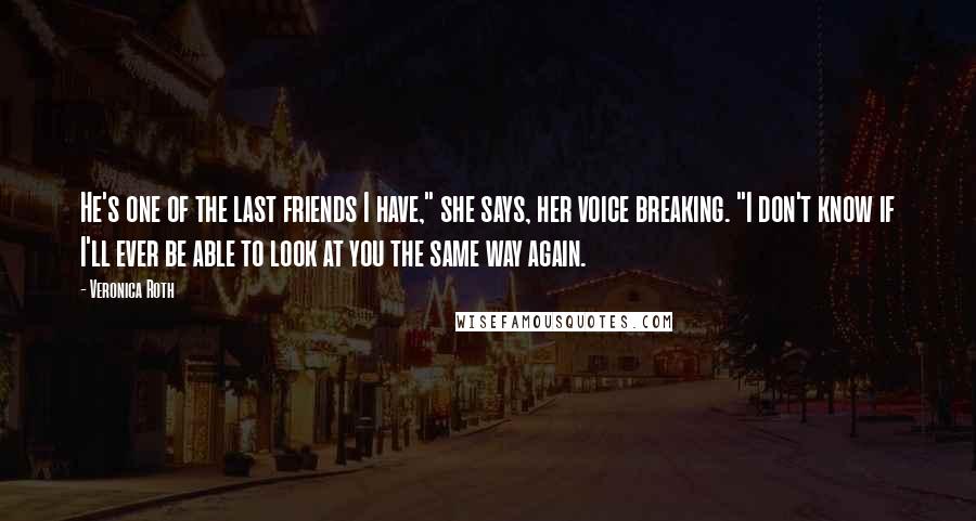 Veronica Roth Quotes: He's one of the last friends I have," she says, her voice breaking. "I don't know if I'll ever be able to look at you the same way again.