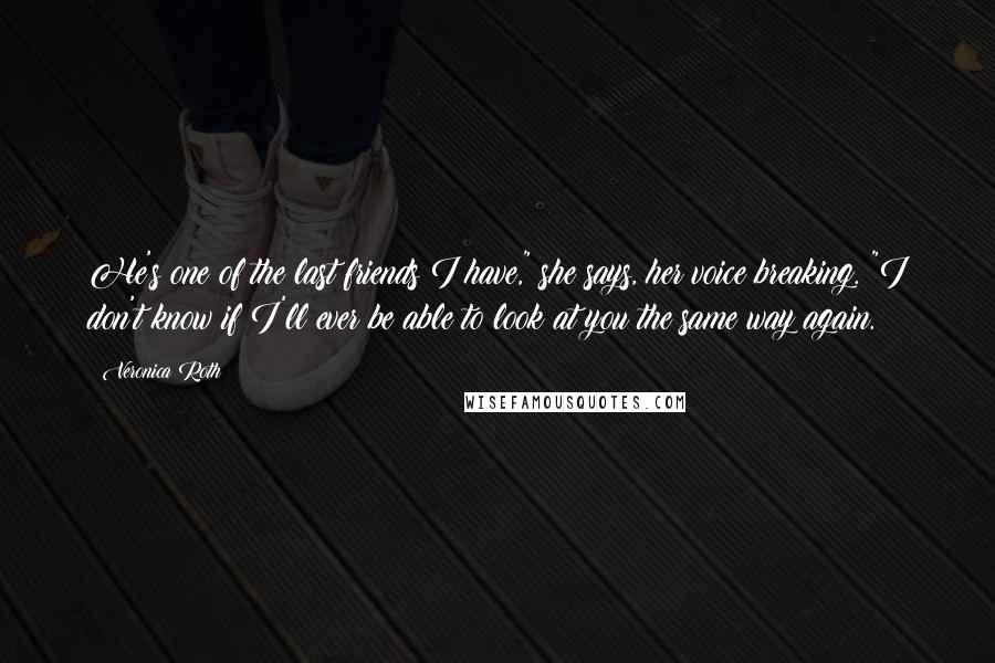 Veronica Roth Quotes: He's one of the last friends I have," she says, her voice breaking. "I don't know if I'll ever be able to look at you the same way again.