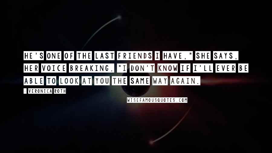 Veronica Roth Quotes: He's one of the last friends I have," she says, her voice breaking. "I don't know if I'll ever be able to look at you the same way again.