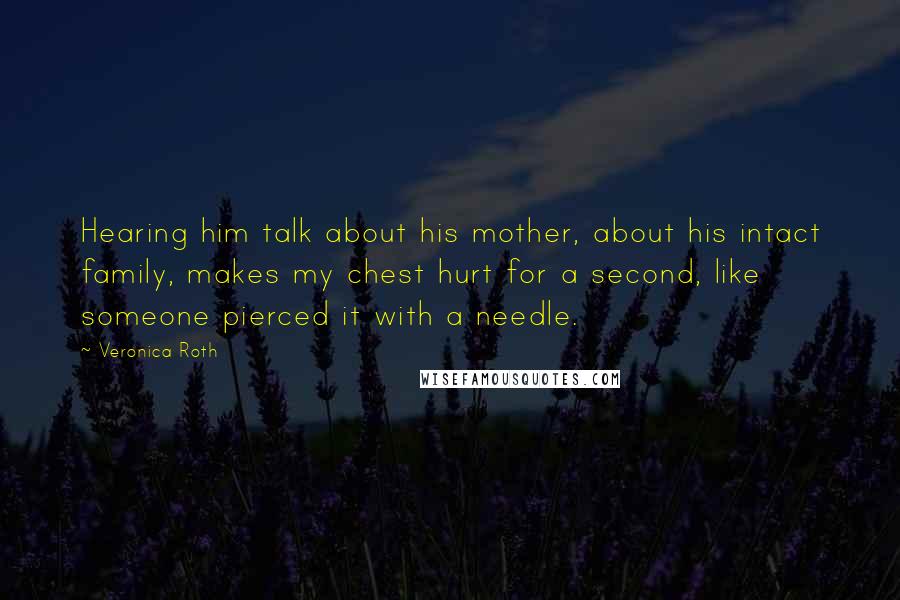 Veronica Roth Quotes: Hearing him talk about his mother, about his intact family, makes my chest hurt for a second, like someone pierced it with a needle.