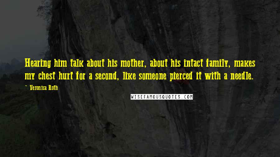 Veronica Roth Quotes: Hearing him talk about his mother, about his intact family, makes my chest hurt for a second, like someone pierced it with a needle.