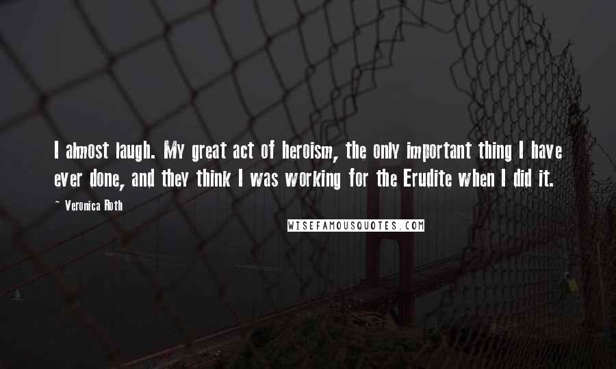 Veronica Roth Quotes: I almost laugh. My great act of heroism, the only important thing I have ever done, and they think I was working for the Erudite when I did it.