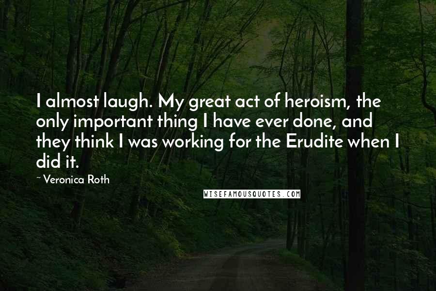 Veronica Roth Quotes: I almost laugh. My great act of heroism, the only important thing I have ever done, and they think I was working for the Erudite when I did it.