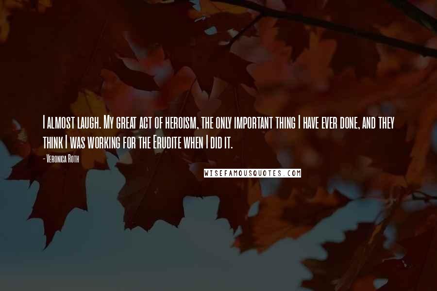 Veronica Roth Quotes: I almost laugh. My great act of heroism, the only important thing I have ever done, and they think I was working for the Erudite when I did it.