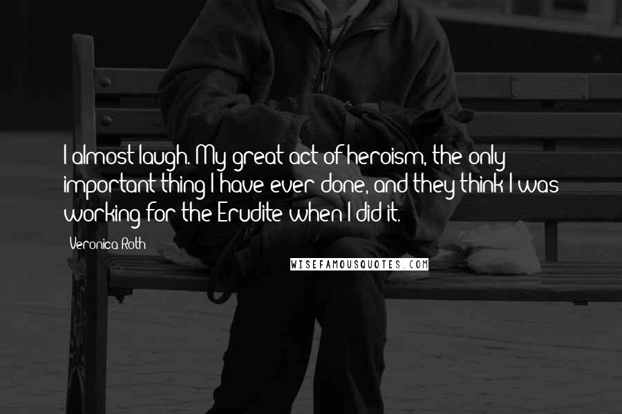 Veronica Roth Quotes: I almost laugh. My great act of heroism, the only important thing I have ever done, and they think I was working for the Erudite when I did it.