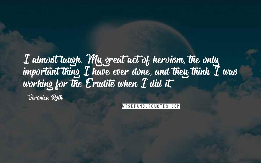 Veronica Roth Quotes: I almost laugh. My great act of heroism, the only important thing I have ever done, and they think I was working for the Erudite when I did it.