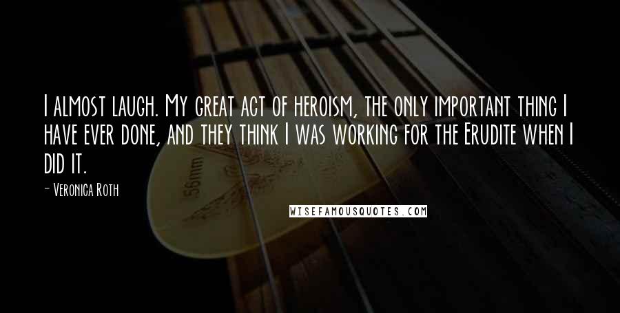 Veronica Roth Quotes: I almost laugh. My great act of heroism, the only important thing I have ever done, and they think I was working for the Erudite when I did it.