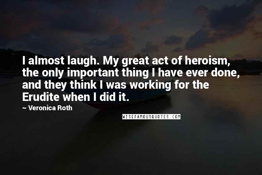 Veronica Roth Quotes: I almost laugh. My great act of heroism, the only important thing I have ever done, and they think I was working for the Erudite when I did it.