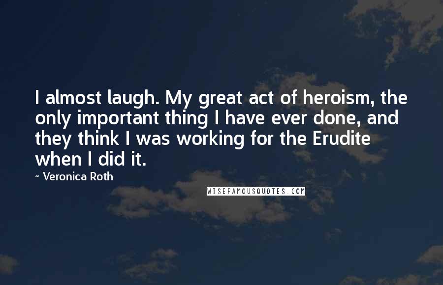 Veronica Roth Quotes: I almost laugh. My great act of heroism, the only important thing I have ever done, and they think I was working for the Erudite when I did it.