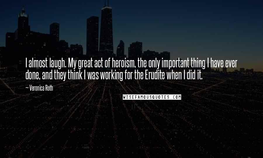 Veronica Roth Quotes: I almost laugh. My great act of heroism, the only important thing I have ever done, and they think I was working for the Erudite when I did it.