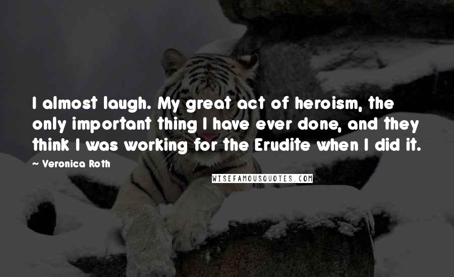 Veronica Roth Quotes: I almost laugh. My great act of heroism, the only important thing I have ever done, and they think I was working for the Erudite when I did it.