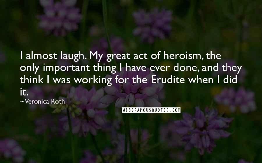 Veronica Roth Quotes: I almost laugh. My great act of heroism, the only important thing I have ever done, and they think I was working for the Erudite when I did it.