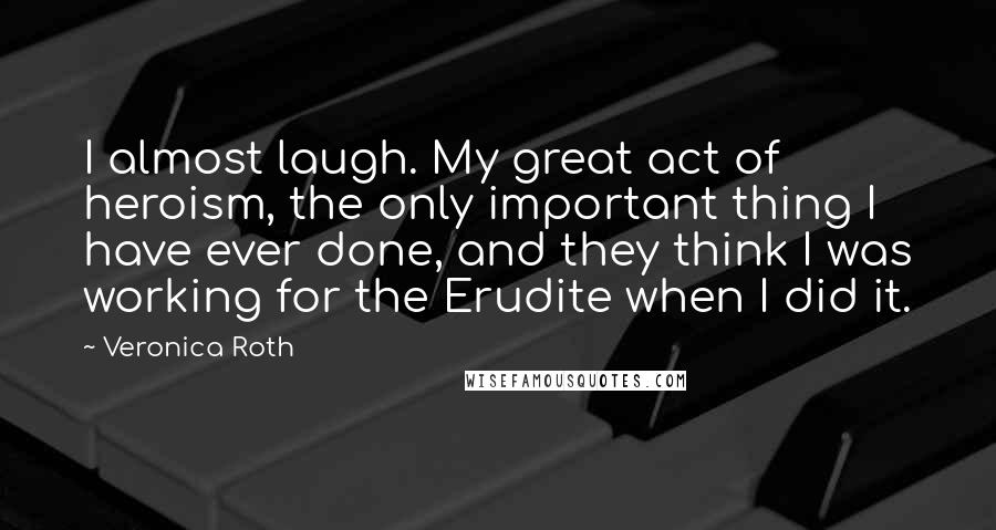 Veronica Roth Quotes: I almost laugh. My great act of heroism, the only important thing I have ever done, and they think I was working for the Erudite when I did it.