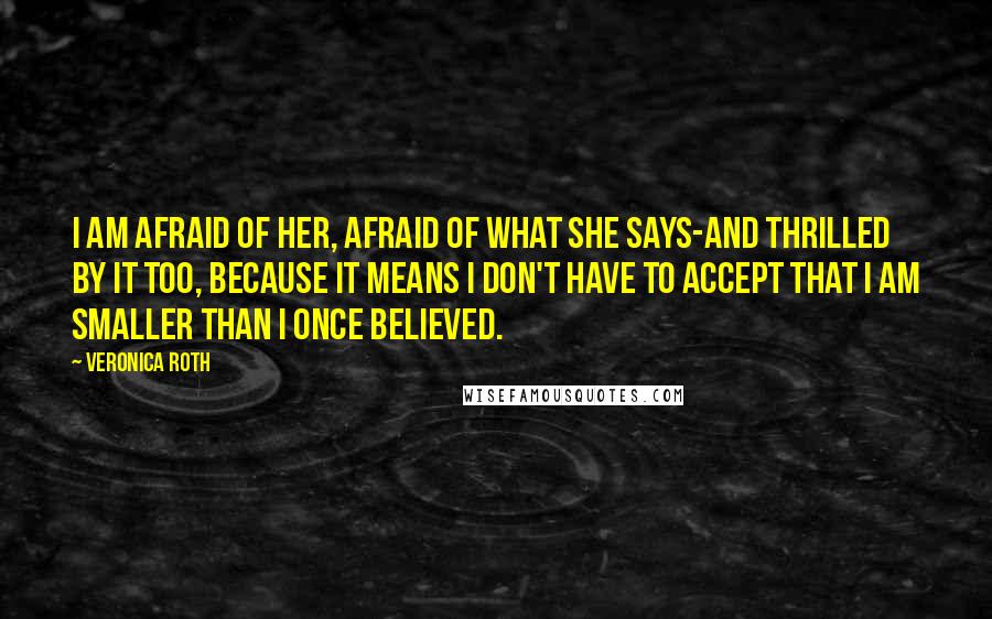 Veronica Roth Quotes: I am afraid of her, afraid of what she says-and thrilled by it too, because it means I don't have to accept that I am smaller than I once believed.