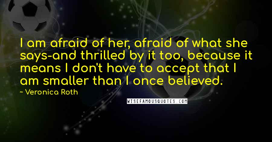 Veronica Roth Quotes: I am afraid of her, afraid of what she says-and thrilled by it too, because it means I don't have to accept that I am smaller than I once believed.