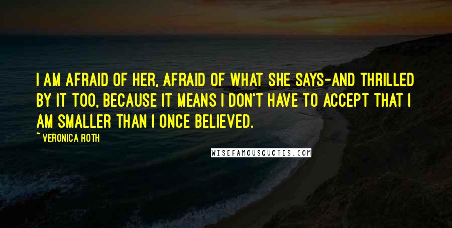 Veronica Roth Quotes: I am afraid of her, afraid of what she says-and thrilled by it too, because it means I don't have to accept that I am smaller than I once believed.