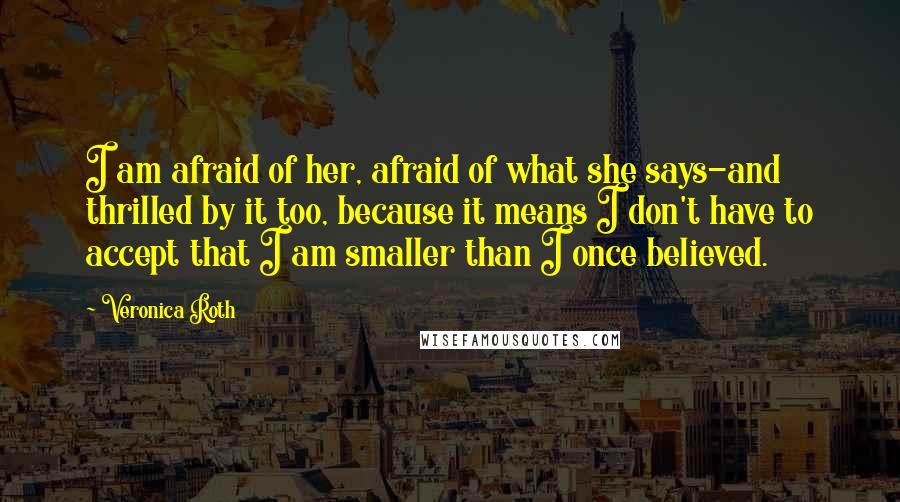 Veronica Roth Quotes: I am afraid of her, afraid of what she says-and thrilled by it too, because it means I don't have to accept that I am smaller than I once believed.