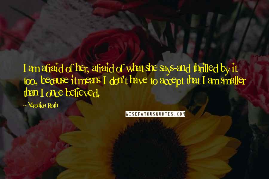 Veronica Roth Quotes: I am afraid of her, afraid of what she says-and thrilled by it too, because it means I don't have to accept that I am smaller than I once believed.