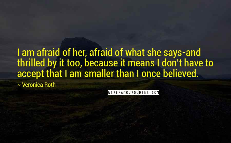 Veronica Roth Quotes: I am afraid of her, afraid of what she says-and thrilled by it too, because it means I don't have to accept that I am smaller than I once believed.