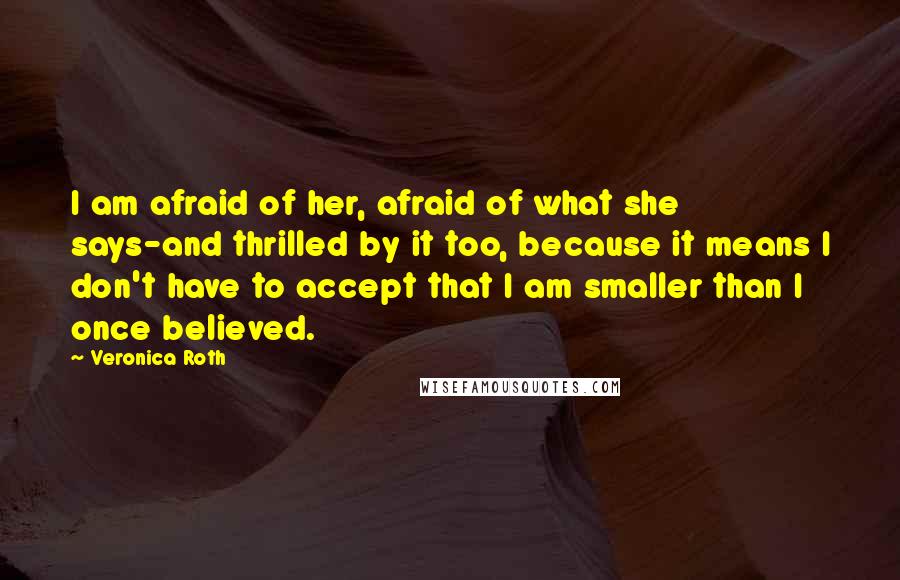 Veronica Roth Quotes: I am afraid of her, afraid of what she says-and thrilled by it too, because it means I don't have to accept that I am smaller than I once believed.