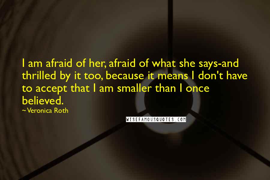 Veronica Roth Quotes: I am afraid of her, afraid of what she says-and thrilled by it too, because it means I don't have to accept that I am smaller than I once believed.