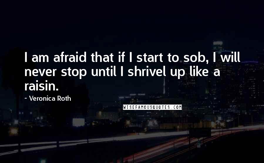 Veronica Roth Quotes: I am afraid that if I start to sob, I will never stop until I shrivel up like a raisin.