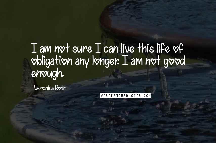 Veronica Roth Quotes: I am not sure I can live this life of obligation any longer. I am not good enough.