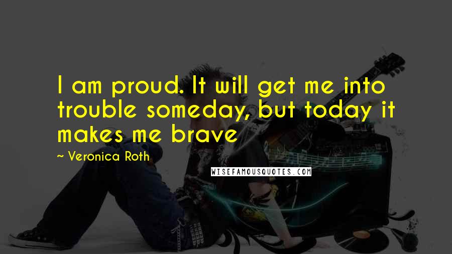 Veronica Roth Quotes: I am proud. It will get me into trouble someday, but today it makes me brave