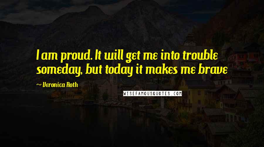 Veronica Roth Quotes: I am proud. It will get me into trouble someday, but today it makes me brave