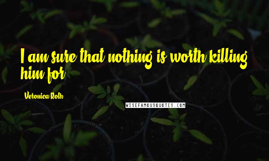 Veronica Roth Quotes: I am sure that nothing is worth killing him for.