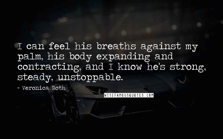 Veronica Roth Quotes: I can feel his breaths against my palm, his body expanding and contracting, and I know he's strong, steady, unstoppable.