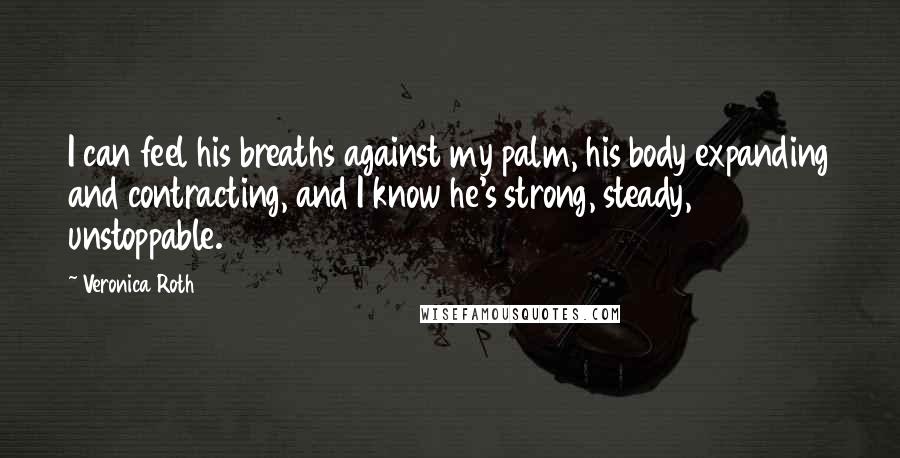 Veronica Roth Quotes: I can feel his breaths against my palm, his body expanding and contracting, and I know he's strong, steady, unstoppable.