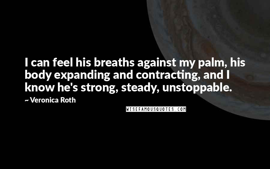 Veronica Roth Quotes: I can feel his breaths against my palm, his body expanding and contracting, and I know he's strong, steady, unstoppable.