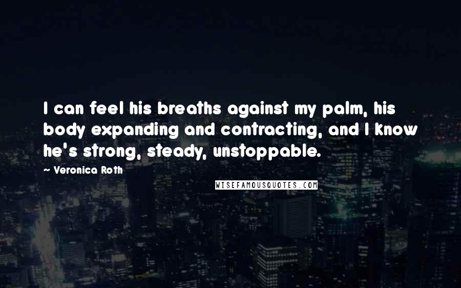 Veronica Roth Quotes: I can feel his breaths against my palm, his body expanding and contracting, and I know he's strong, steady, unstoppable.