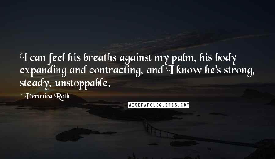 Veronica Roth Quotes: I can feel his breaths against my palm, his body expanding and contracting, and I know he's strong, steady, unstoppable.