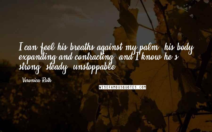 Veronica Roth Quotes: I can feel his breaths against my palm, his body expanding and contracting, and I know he's strong, steady, unstoppable.