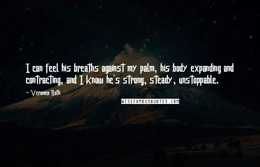 Veronica Roth Quotes: I can feel his breaths against my palm, his body expanding and contracting, and I know he's strong, steady, unstoppable.