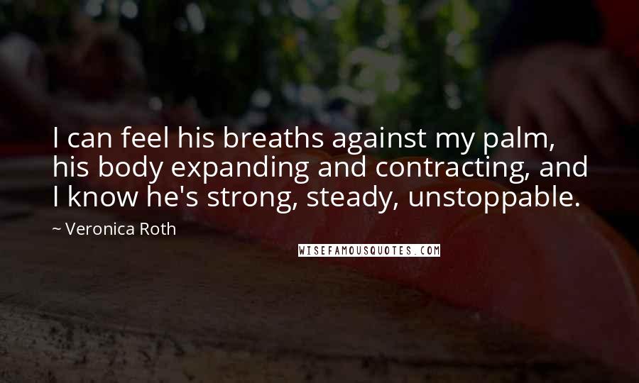 Veronica Roth Quotes: I can feel his breaths against my palm, his body expanding and contracting, and I know he's strong, steady, unstoppable.