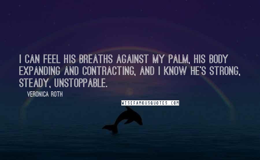 Veronica Roth Quotes: I can feel his breaths against my palm, his body expanding and contracting, and I know he's strong, steady, unstoppable.