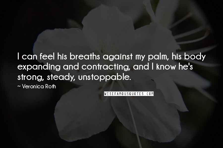 Veronica Roth Quotes: I can feel his breaths against my palm, his body expanding and contracting, and I know he's strong, steady, unstoppable.