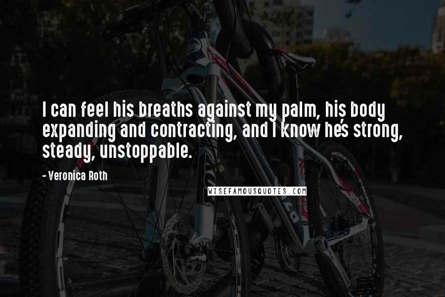 Veronica Roth Quotes: I can feel his breaths against my palm, his body expanding and contracting, and I know he's strong, steady, unstoppable.