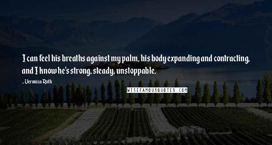 Veronica Roth Quotes: I can feel his breaths against my palm, his body expanding and contracting, and I know he's strong, steady, unstoppable.